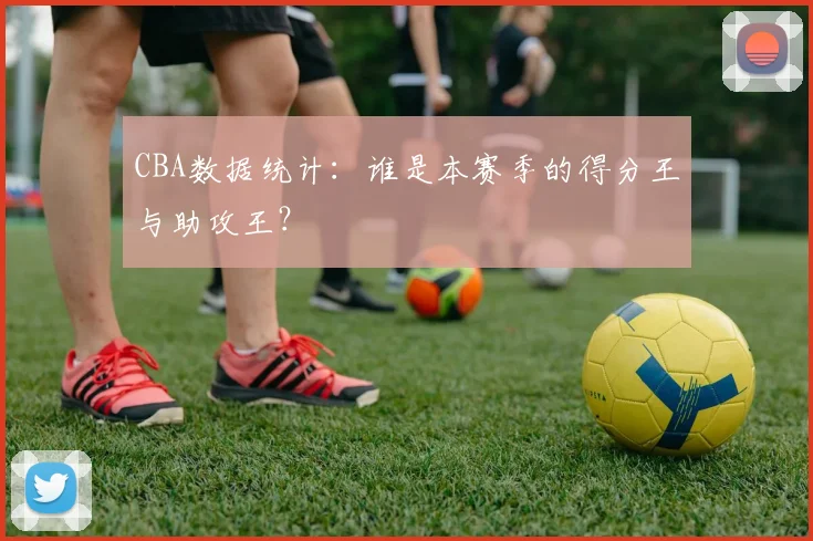 CBA数据统计：谁是本赛季的得分王与助攻王？