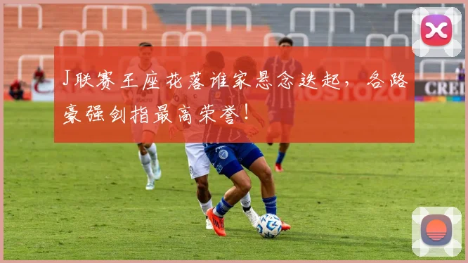 J联赛王座花落谁家悬念迭起，各路豪强剑指最高荣誉！