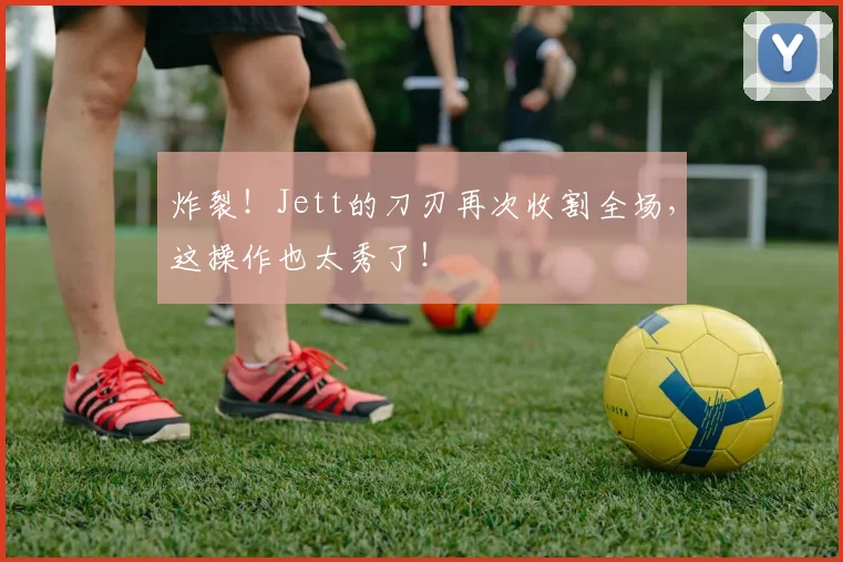 炸裂!Jett的刀刃再次收割全场,这操作也太秀了!