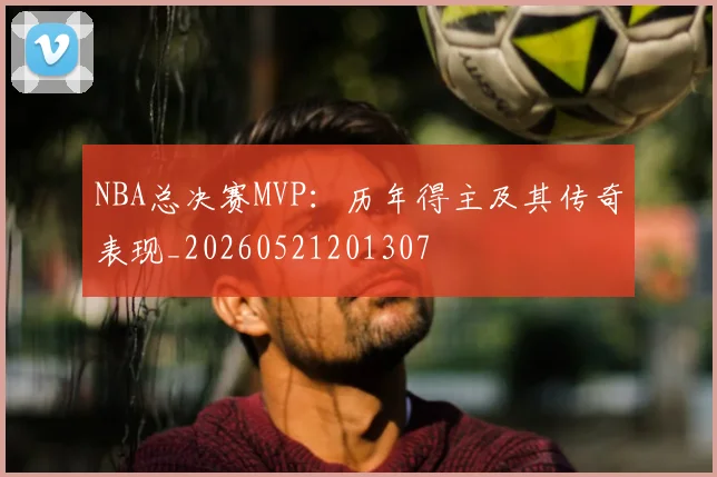 NBA总决赛MVP:历年得主及其传奇表现_20260521201307