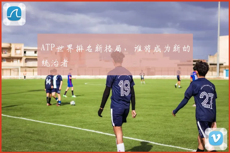 ATP世界排名新格局，谁将成为新的统治者