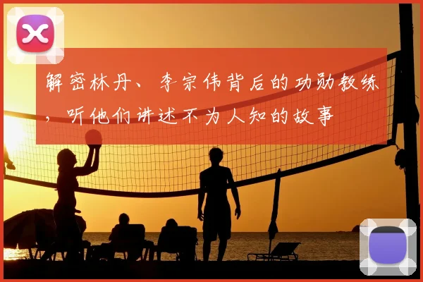 解密林丹、李宗伟背后的功勋教练，听他们讲述不为人知的故事