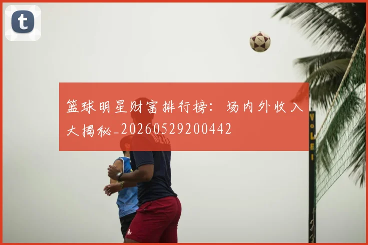 篮球明星财富排行榜:场内外收入大揭秘_20260529200442