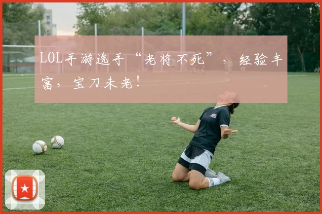 LOL手游选手“老将不死”，经验丰富，宝刀未老！