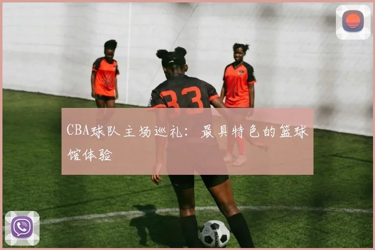 CBA球队主场巡礼：最具特色的篮球馆体验